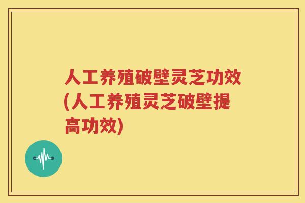 人工养殖破壁灵芝功效(人工养殖灵芝破壁提高功效)