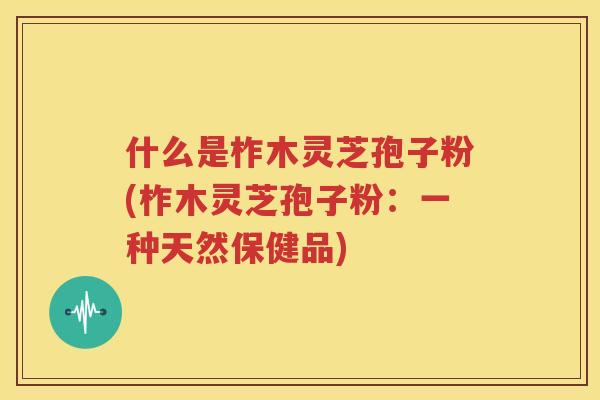 什么是柞木灵芝孢子粉(柞木灵芝孢子粉：一种天然保健品)