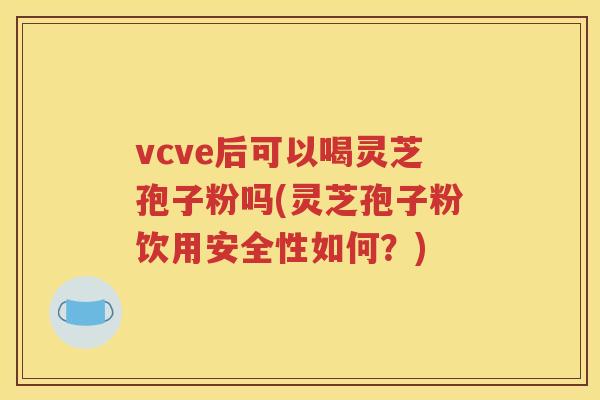 vcve后可以喝灵芝孢子粉吗(灵芝孢子粉饮用安全性如何？)