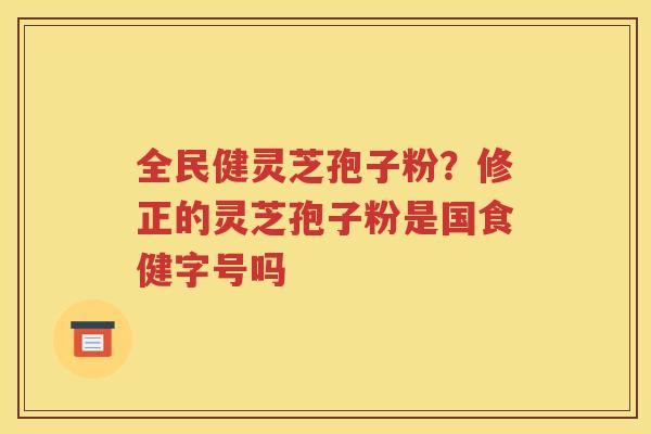 全民健灵芝孢子粉？修正的灵芝孢子粉是国食健字号吗