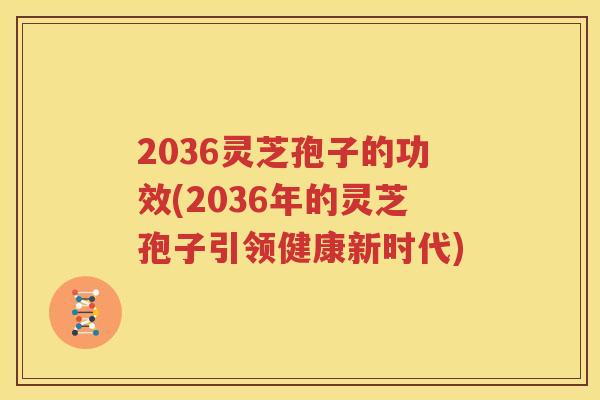 2036灵芝孢子的功效(2036年的灵芝孢子引领健康新时代)