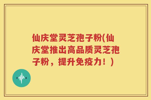 仙庆堂灵芝孢子粉(仙庆堂推出高品质灵芝孢子粉，提升免疫力！)