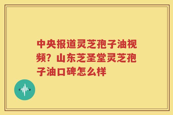 中央报道灵芝孢子油视频？山东芝圣堂灵芝孢子油口碑怎么样