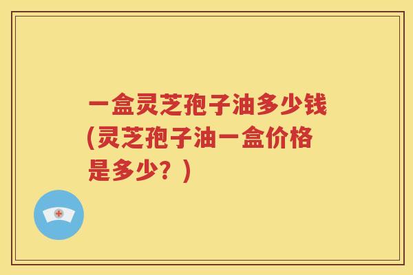 一盒灵芝孢子油多少钱(灵芝孢子油一盒价格是多少？)