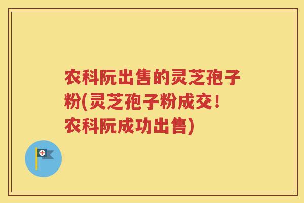 农科阮出售的灵芝孢子粉(灵芝孢子粉成交！农科阮成功出售)