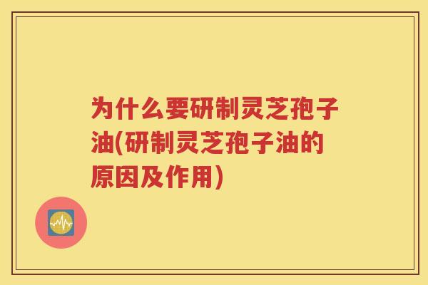 为什么要研制灵芝孢子油(研制灵芝孢子油的原因及作用)