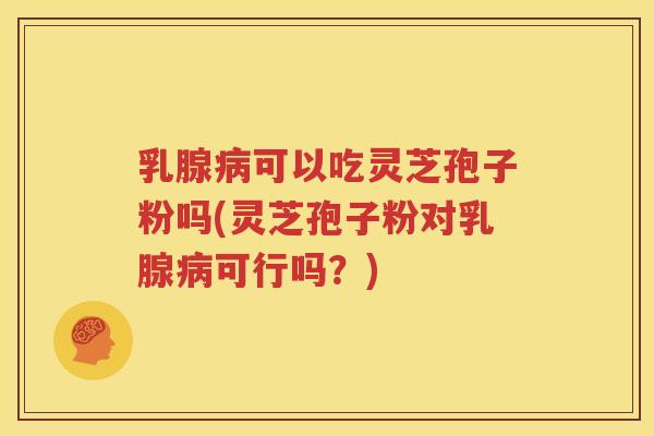 乳腺病可以吃灵芝孢子粉吗(灵芝孢子粉对乳腺病可行吗？)