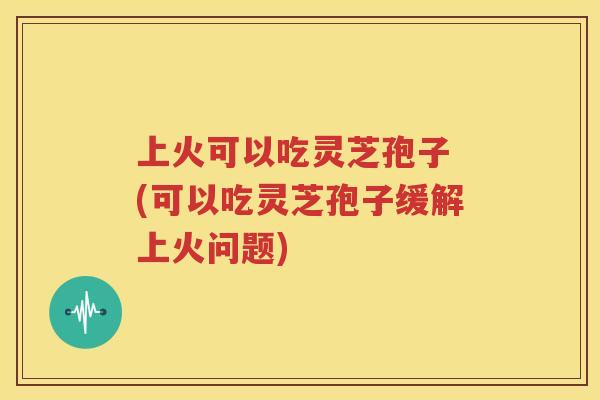 上火可以吃灵芝孢子 (可以吃灵芝孢子缓解上火问题)
