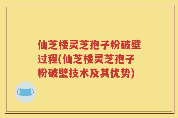 仙芝楼灵芝孢子粉破壁过程(仙芝楼灵芝孢子粉破壁技术及其优势)