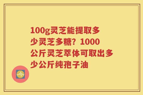 100g灵芝能提取多少灵芝多糖？1000公斤灵芝萃体可取出多少公斤纯孢子油