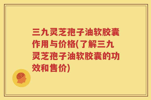 三九灵芝孢子油软胶囊作用与价格(了解三九灵芝孢子油软胶囊的功效和售价)