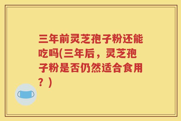 三年前灵芝孢子粉还能吃吗(三年后，灵芝孢子粉是否仍然适合食用？)