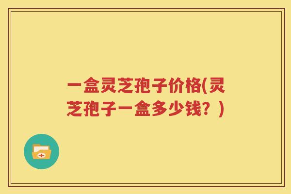 一盒灵芝孢子价格(灵芝孢子一盒多少钱？)