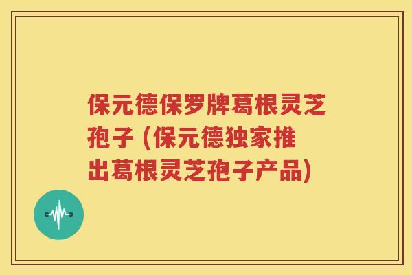 保元德保罗牌葛根灵芝孢子 (保元德独家推出葛根灵芝孢子产品)