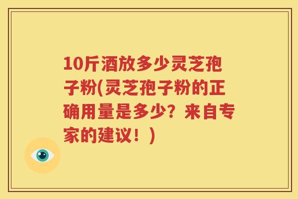 10斤酒放多少灵芝孢子粉(灵芝孢子粉的正确用量是多少？来自专家的建议！)
