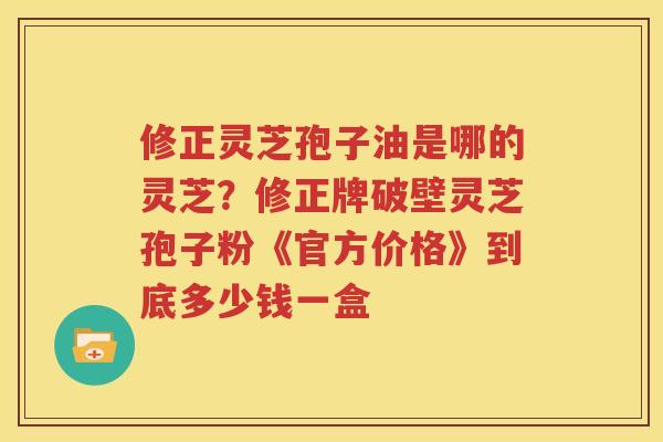 修正灵芝孢子油是哪的灵芝？修正牌破壁灵芝孢子粉《官方价格》到底多少钱一盒