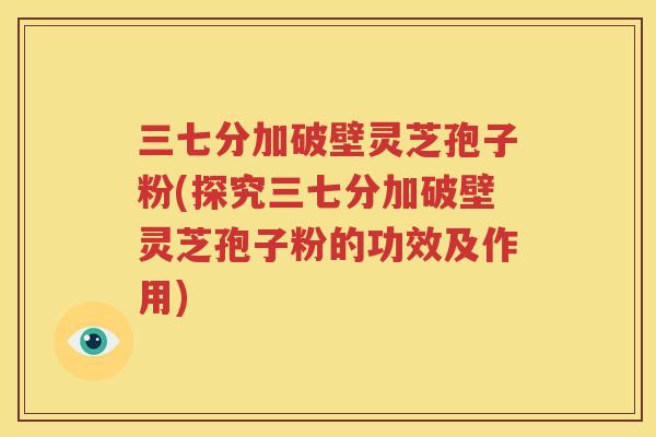 三七分加破壁灵芝孢子粉(探究三七分加破壁灵芝孢子粉的功效及作用)