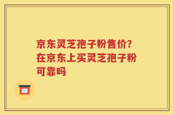 京东灵芝孢子粉售价？在京东上买灵芝孢子粉可靠吗