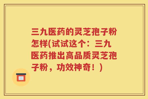 三九医药的灵芝孢子粉怎样(试试这个：三九医药推出高品质灵芝孢子粉，功效神奇！)