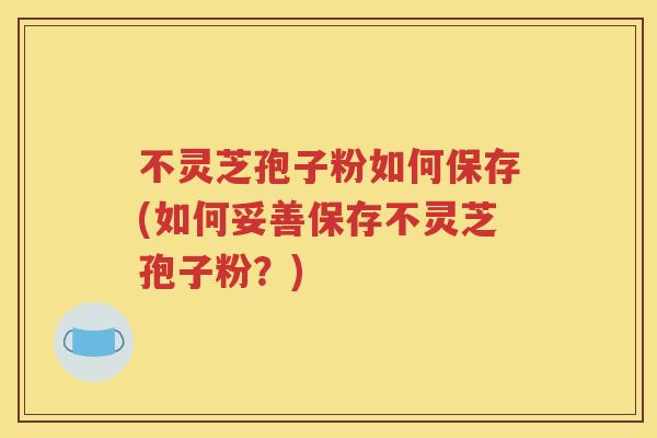不灵芝孢子粉如何保存(如何妥善保存不灵芝孢子粉？)