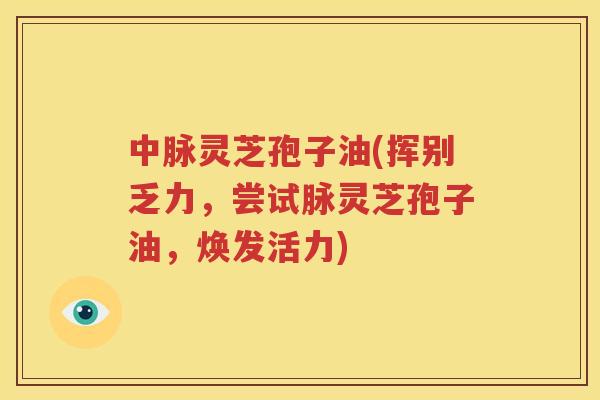 中脉灵芝孢子油(挥别乏力，尝试脉灵芝孢子油，焕发活力)