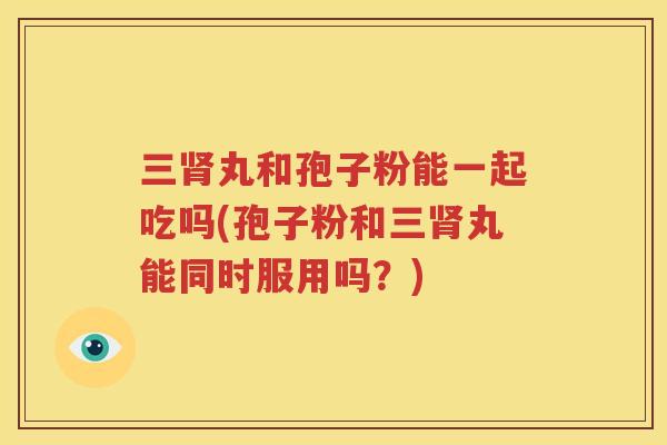 三肾丸和孢子粉能一起吃吗(孢子粉和三肾丸能同时服用吗？)