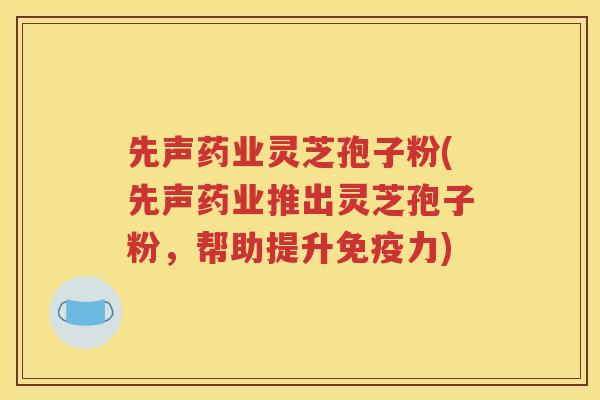 先声药业灵芝孢子粉(先声药业推出灵芝孢子粉，帮助提升免疫力)
