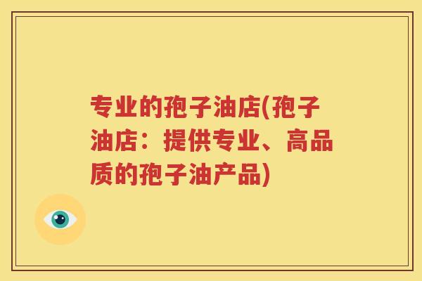 专业的孢子油店(孢子油店：提供专业、高品质的孢子油产品)