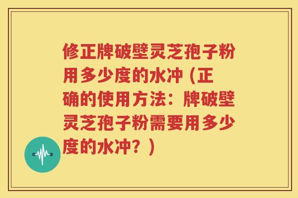 修正牌破壁灵芝孢子粉用多少度的水冲 (正确的使用方法：牌破壁灵芝孢子粉需要用多少度的水冲？)