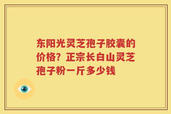 东阳光灵芝孢子胶囊的价格？正宗长白山灵芝孢子粉一斤多少钱