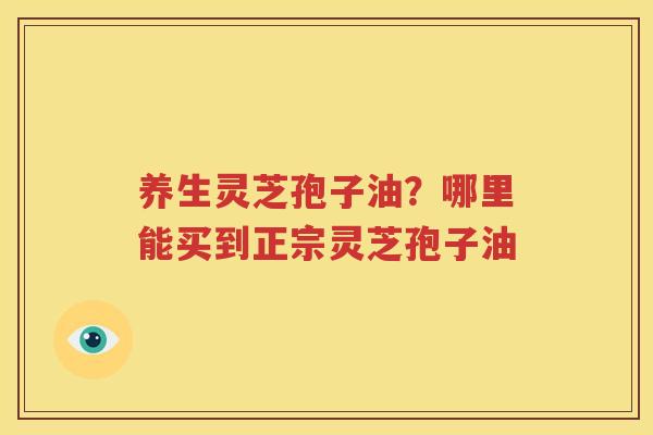 养生灵芝孢子油？哪里能买到正宗灵芝孢子油