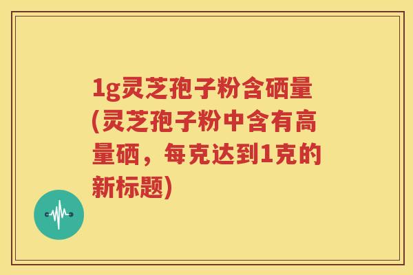 1g灵芝孢子粉含硒量(灵芝孢子粉中含有高量硒，每克达到1克的新标题)