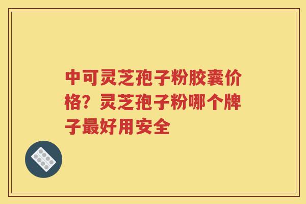中可灵芝孢子粉胶囊价格？灵芝孢子粉哪个牌子最好用安全