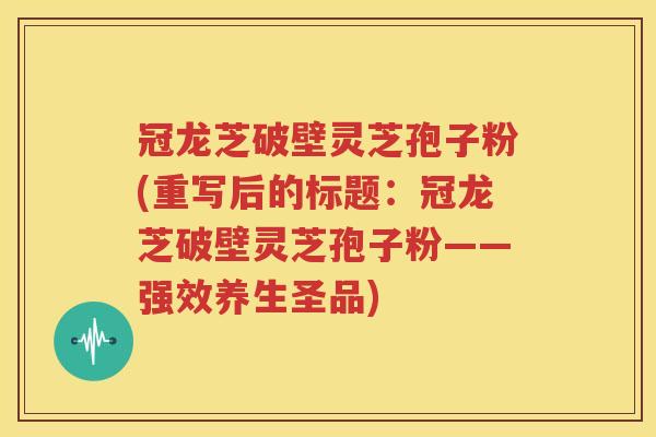 冠龙芝破壁灵芝孢子粉(重写后的标题：冠龙芝破壁灵芝孢子粉——强效养生圣品)