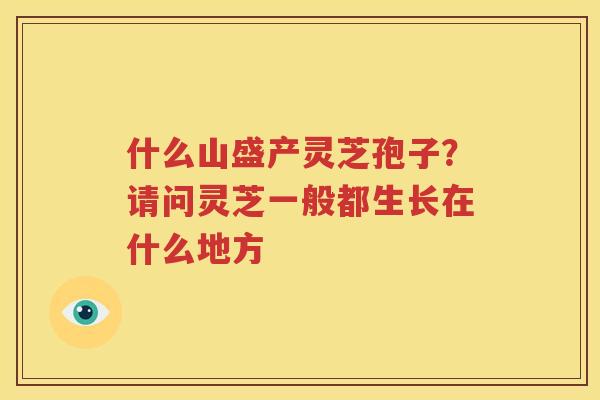什么山盛产灵芝孢子？请问灵芝一般都生长在什么地方