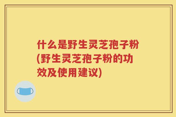 什么是野生灵芝孢子粉(野生灵芝孢子粉的功效及使用建议)