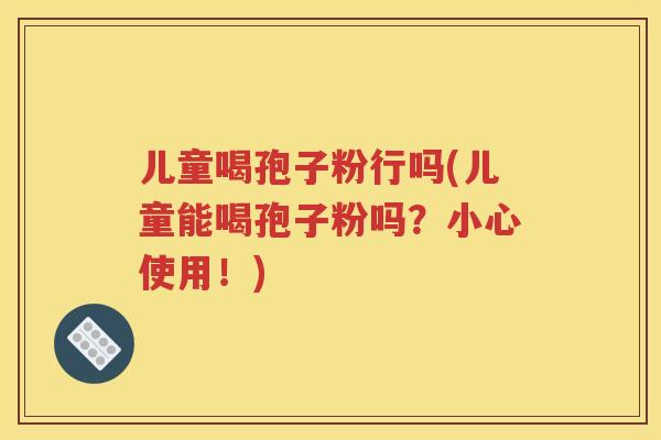 儿童喝孢子粉行吗(儿童能喝孢子粉吗？小心使用！)