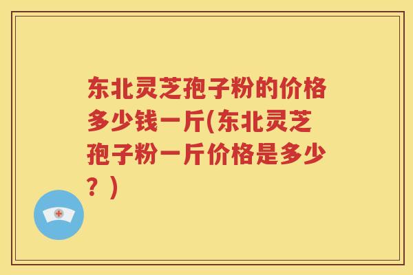 东北灵芝孢子粉的价格多少钱一斤(东北灵芝孢子粉一斤价格是多少？)