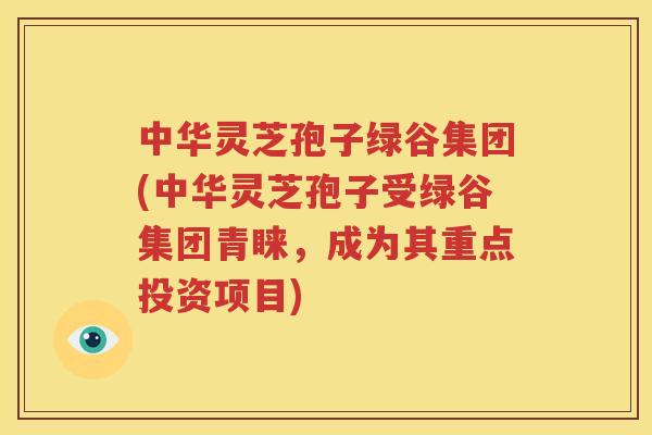 中华灵芝孢子绿谷集团(中华灵芝孢子受绿谷集团青睐，成为其重点投资项目)