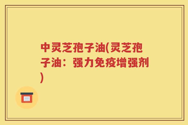 中灵芝孢子油(灵芝孢子油：强力免疫增强剂)