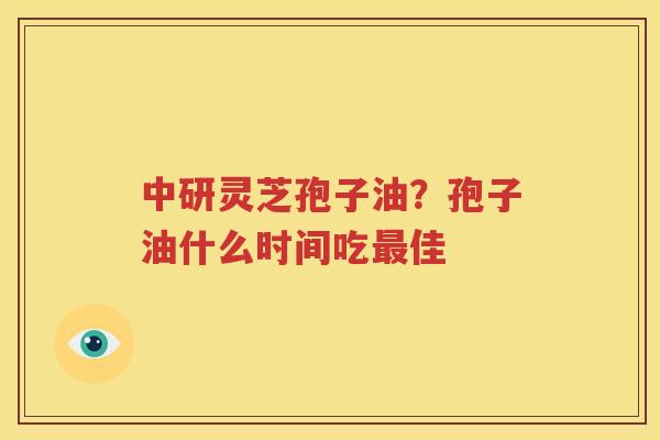中研灵芝孢子油？孢子油什么时间吃最佳