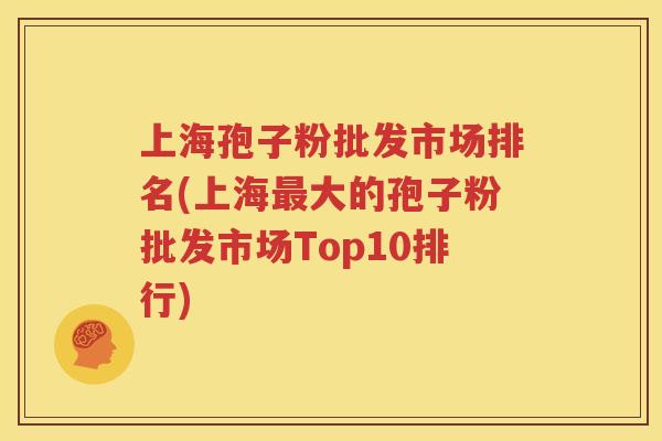 上海孢子粉批发市场排名(上海最大的孢子粉批发市场Top10排行)