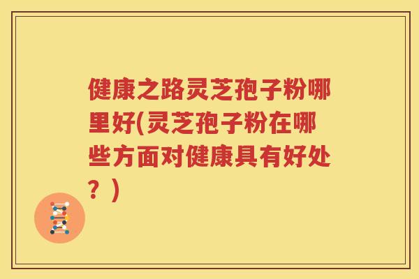 健康之路灵芝孢子粉哪里好(灵芝孢子粉在哪些方面对健康具有好处？)