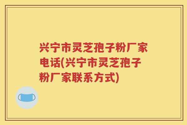 兴宁市灵芝孢子粉厂家电话(兴宁市灵芝孢子粉厂家联系方式)