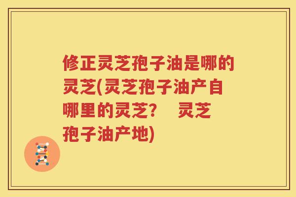 修正灵芝孢子油是哪的灵芝(灵芝孢子油产自哪里的灵芝？  灵芝孢子油产地)
