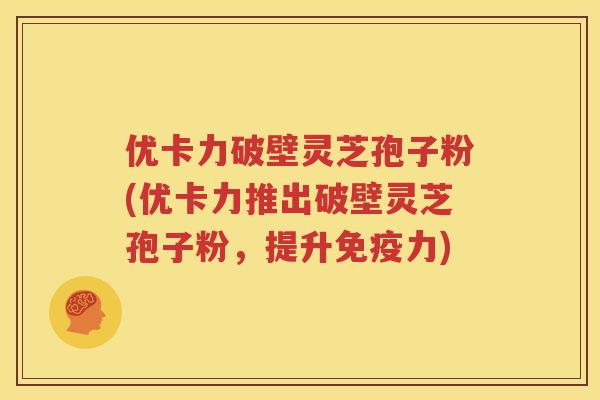 优卡力破壁灵芝孢子粉(优卡力推出破壁灵芝孢子粉，提升免疫力)