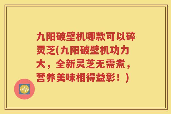 九阳破壁机哪款可以碎灵芝(九阳破壁机功力大，全新灵芝无需煮，营养美味相得益彰！)