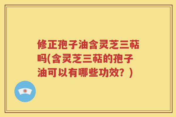修正孢子油含灵芝三萜吗(含灵芝三萜的孢子油可以有哪些功效？)