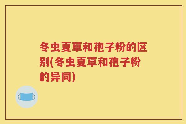 冬虫夏草和孢子粉的区别(冬虫夏草和孢子粉的异同)