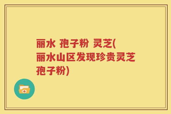 丽水 孢子粉 灵芝(丽水山区发现珍贵灵芝孢子粉)